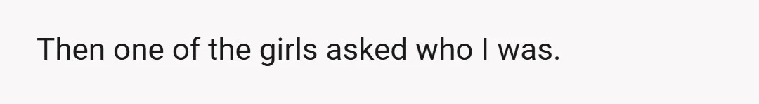 Then one of the girls asked who I was.