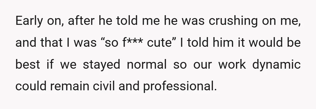 Early on, after he told me he was crushing on me, and that I was “so f*** cute” I told him it would be best if we stayed normal so...