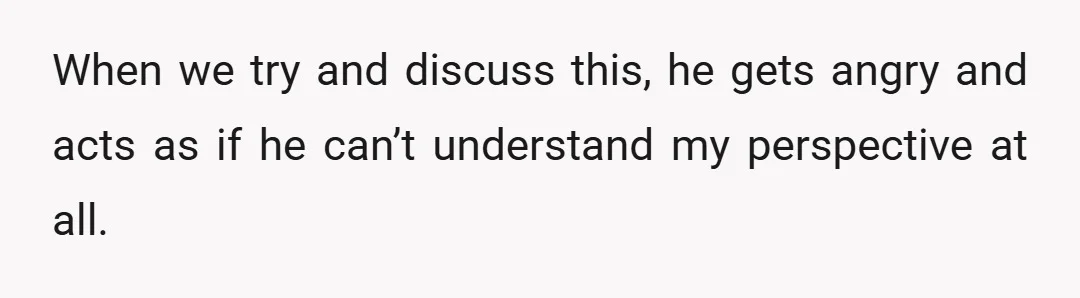 When we try and discuss this, he gets angry and acts as if he can’t understand my perspective at all.