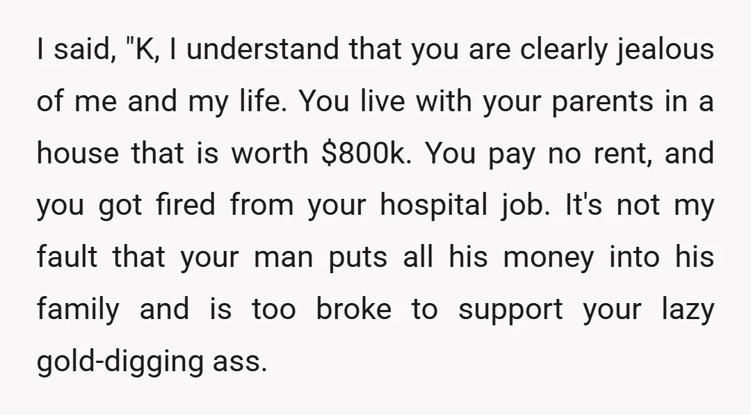 I said, "K, I understand that you are clearly jealous of me and my life. You live with your parents in a house that is worth $800k. You pay no...