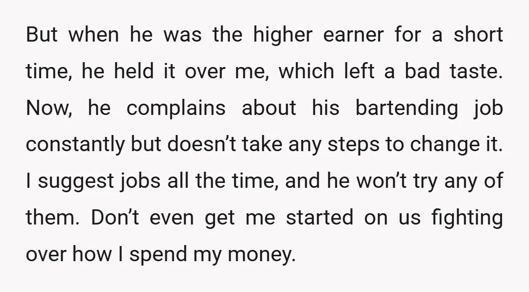 But when he was the higher earner for a short time, he held it over me, which left a bad taste. Now, he complains about his bartending job constantly but...