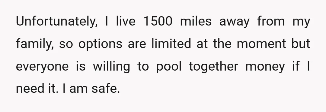 Unfortunately, I live 1500 miles away from my family, so options are limited at the moment but everyone is willing to pool together money if I need it. I am...
