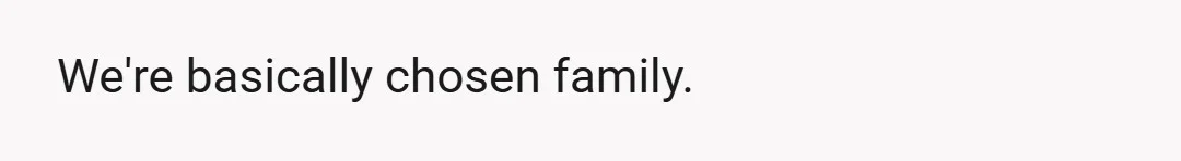 We're basically chosen family.
