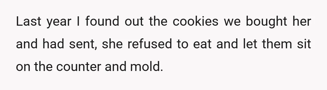 Last year I found out the cookies we bought her and had sent, she refused to eat and let them sit on the counter and mold.
