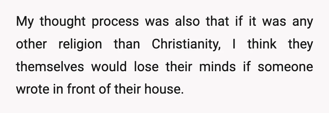 My thought process was also that if it was any other religion than Christianity, I think they themselves would lose their minds if someone wrote in front of their house.