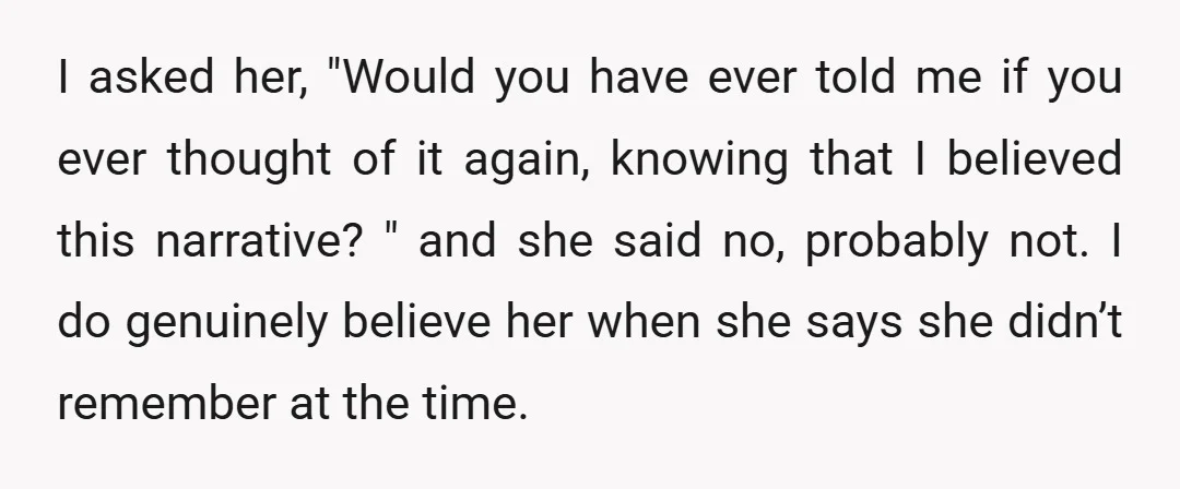 I asked her, "Would you have ever told me if you ever thought of it again, knowing that I believed this narrative? " and she said no, probably not. I...