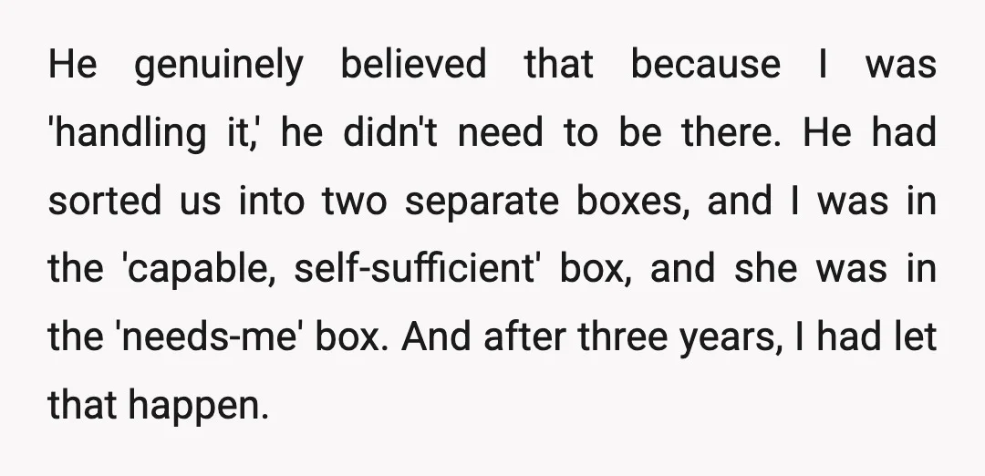 He genuinely believed that because I was 'handling it,' he didn't need to be there. He had sorted us into two separate boxes, and I was in the 'capable, self-sufficient'...