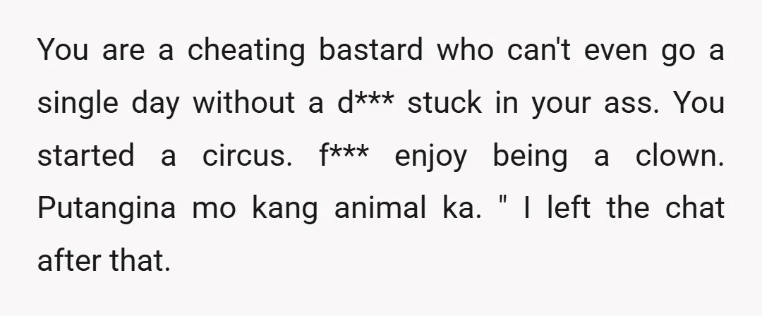 You are a cheating bastard who can't even go a single day without a d*** stuck in your ass. You started a circus. f*** enjoy being a clown. Putangina mo...