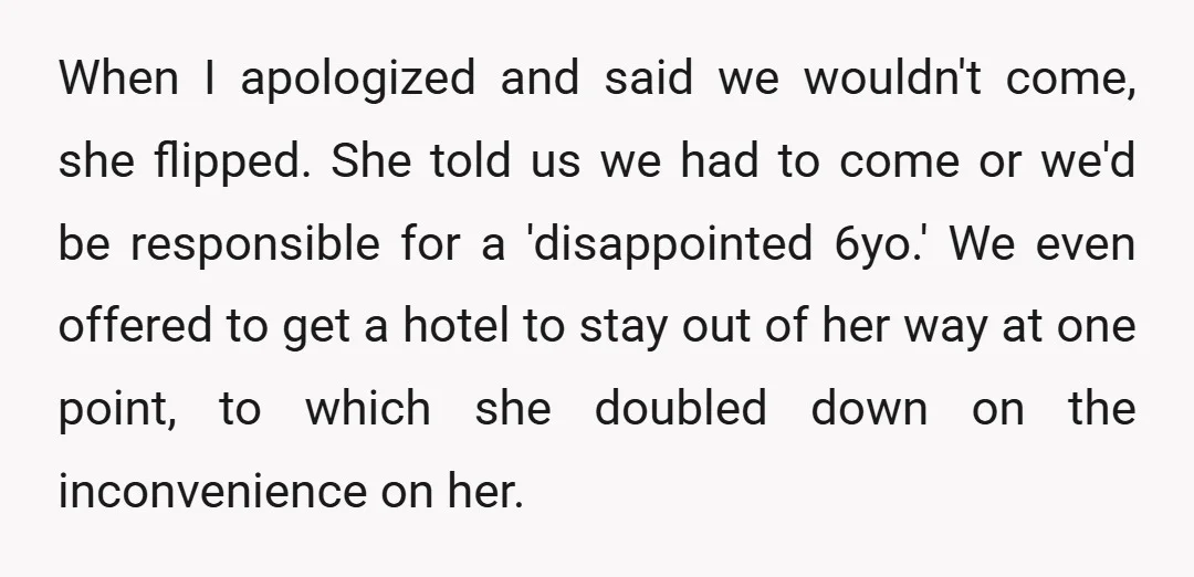 When I apologized and said we wouldn't come, she flipped. She told us we had to come or we'd be responsible for a 'disappointed 6yo.' We even offered to get...