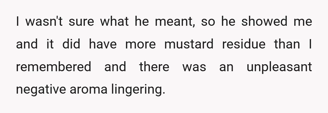 I wasn't sure what he meant, so he showed me and it did have more mustard residue than I remembered and there was an unpleasant negative aroma lingering.