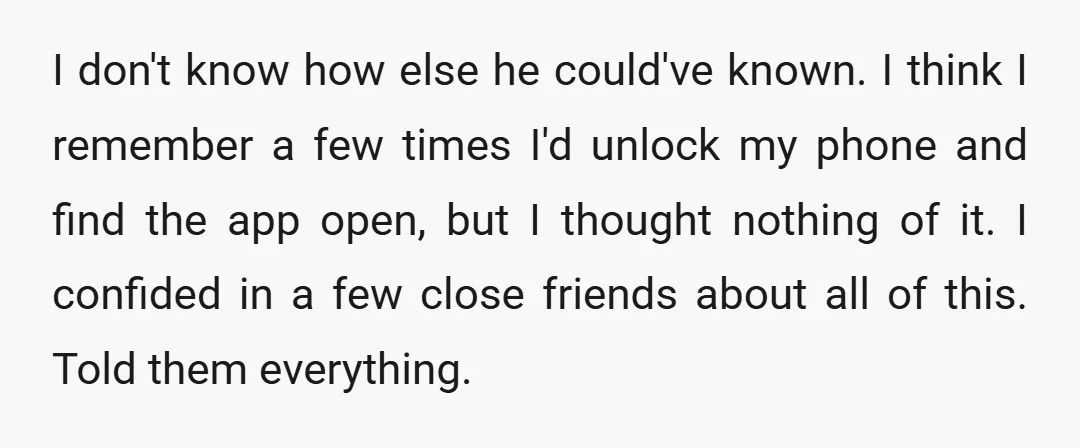 I don't know how else he could've known. I think I remember a few times I'd unlock my phone and find the app open, but I thought nothing of it....