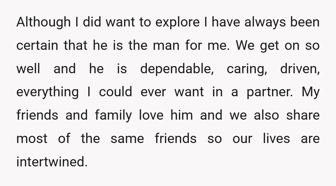 Although I did want to explore I have always been certain that he is the man for me. We get on so well and he is dependable, caring, driven, everything...