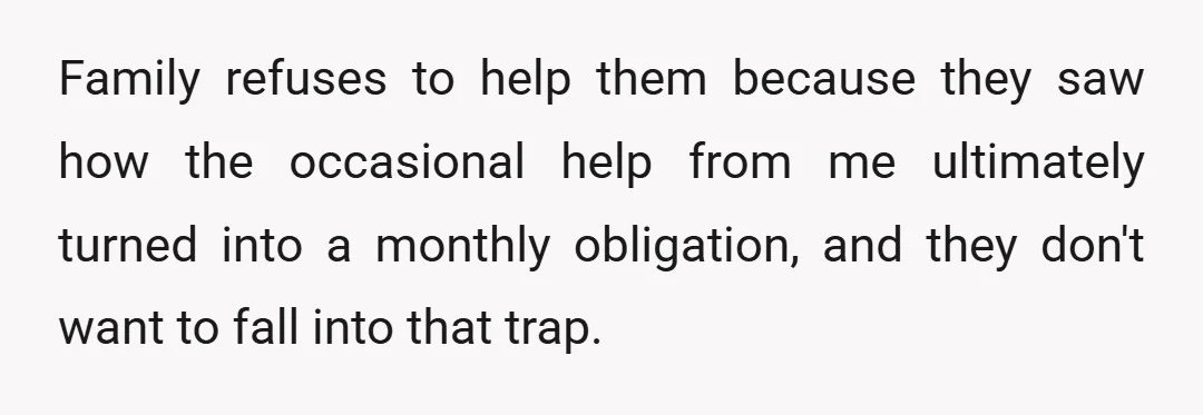 Family refuses to help them because they saw how the occasional help from me ultimately turned into a monthly obligation, and they don't want to fall into that trap.