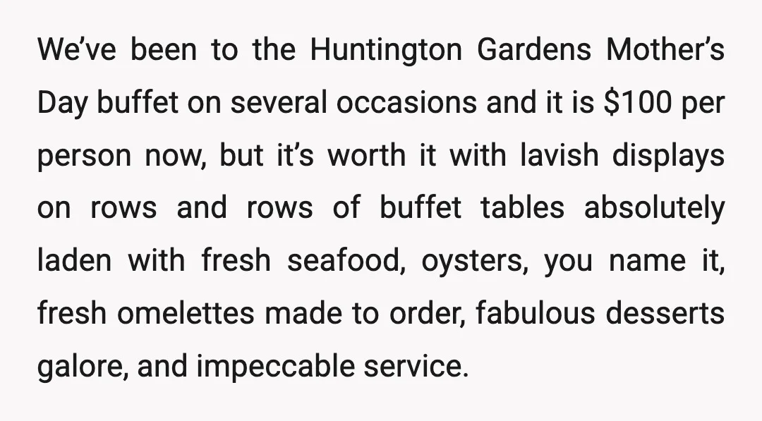 We’ve been to the Huntington Gardens Mother’s Day buffet on several occasions and it is $100 per person now, but it’s worth it with lavish displays on rows and rows...