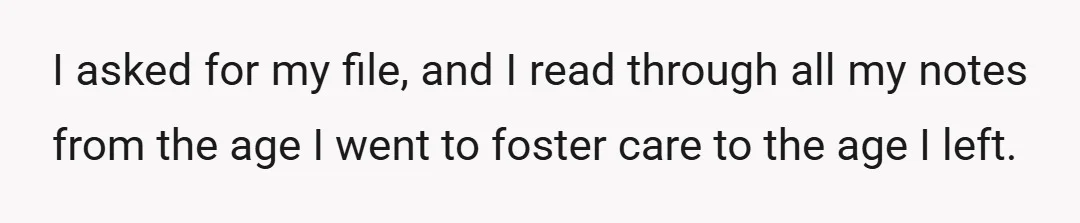 I asked for my file, and I read through all my notes from the age I went to foster care to the age I left.