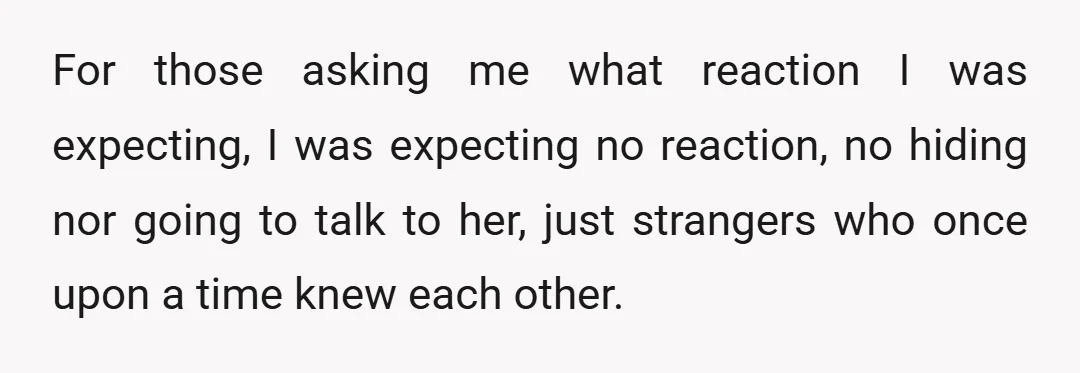 For those asking me what reaction I was expecting, I was expecting no reaction, no hiding nor going to talk to her, just strangers who once upon a time knew...