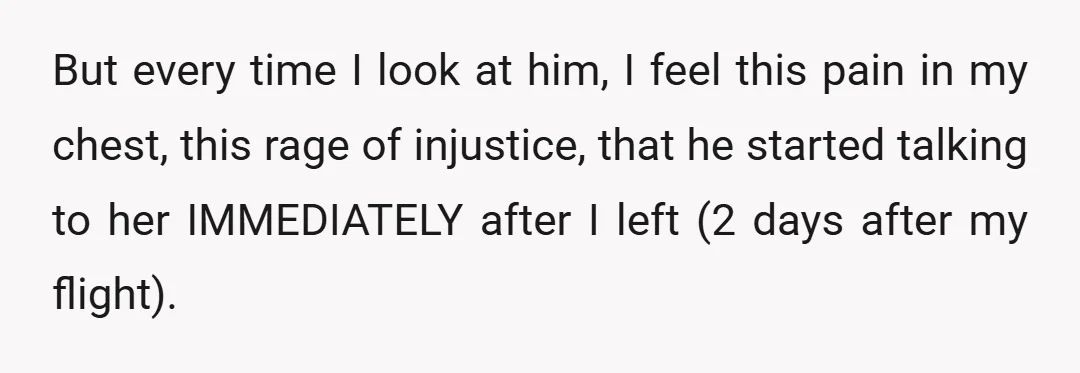 But every time I look at him, I feel this pain in my chest, this rage of injustice, that he started talking to her IMMEDIATELY after I left (2 days...