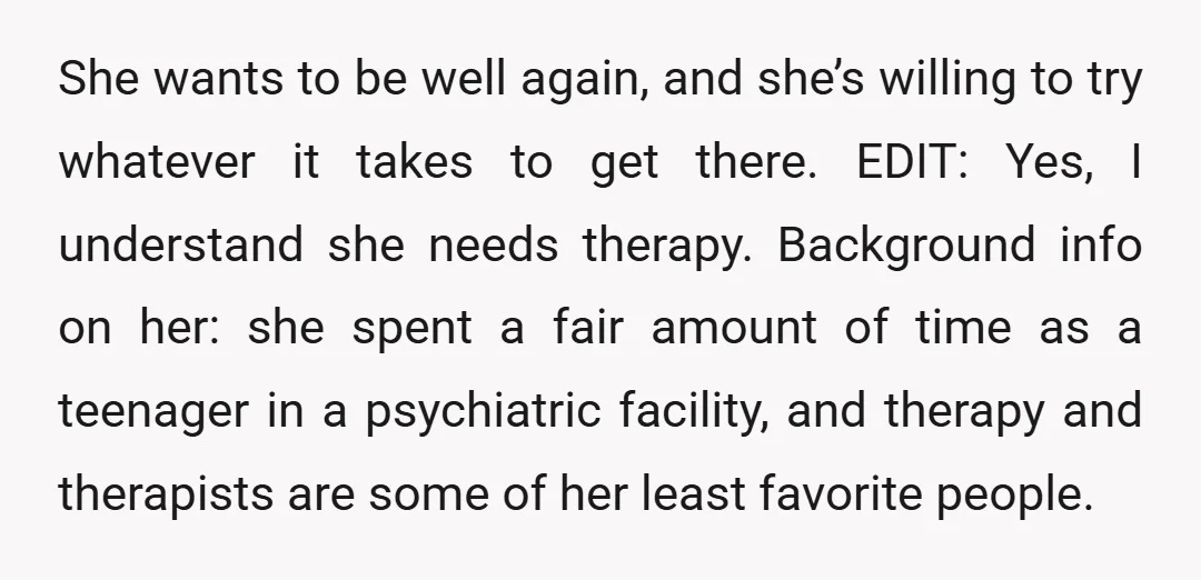 She wants to be well again, and she’s willing to try whatever it takes to get there. EDIT: Yes, I understand she needs therapy. Background info on her: she spent...