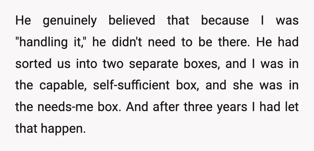 He genuinely believed that because I was "handling it," he didn't need to be there. He had sorted us into two separate boxes, and I was in the capable, self-sufficient...