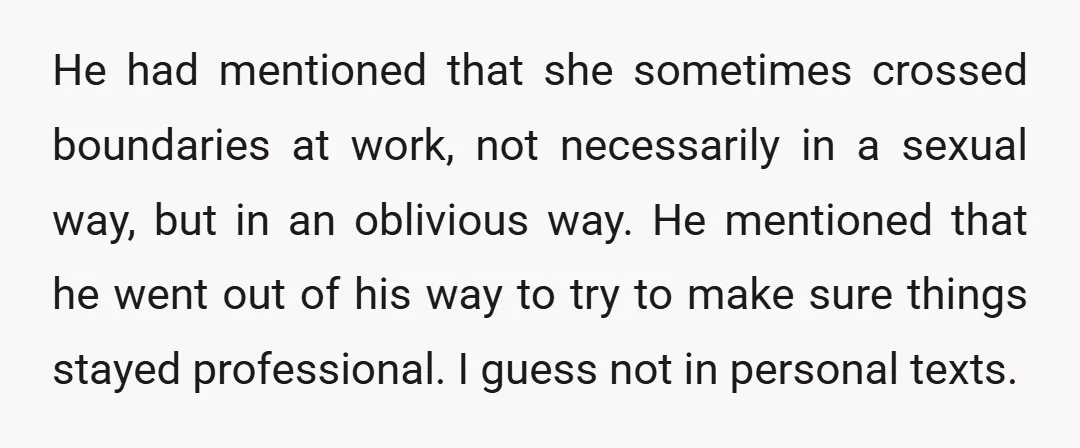 He had mentioned that she sometimes crossed boundaries at work, not necessarily in a sexual way, but in an oblivious way. He mentioned that he went out of his way...