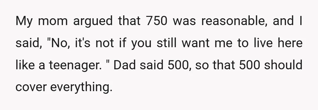 My mom argued that 750 was reasonable, and I said, "No, it's not if you still want me to live here like a teenager. " Dad said 500, so that...