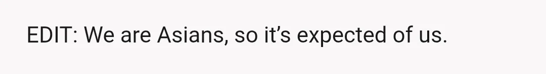 EDIT: We are Asians, so it’s expected of us.