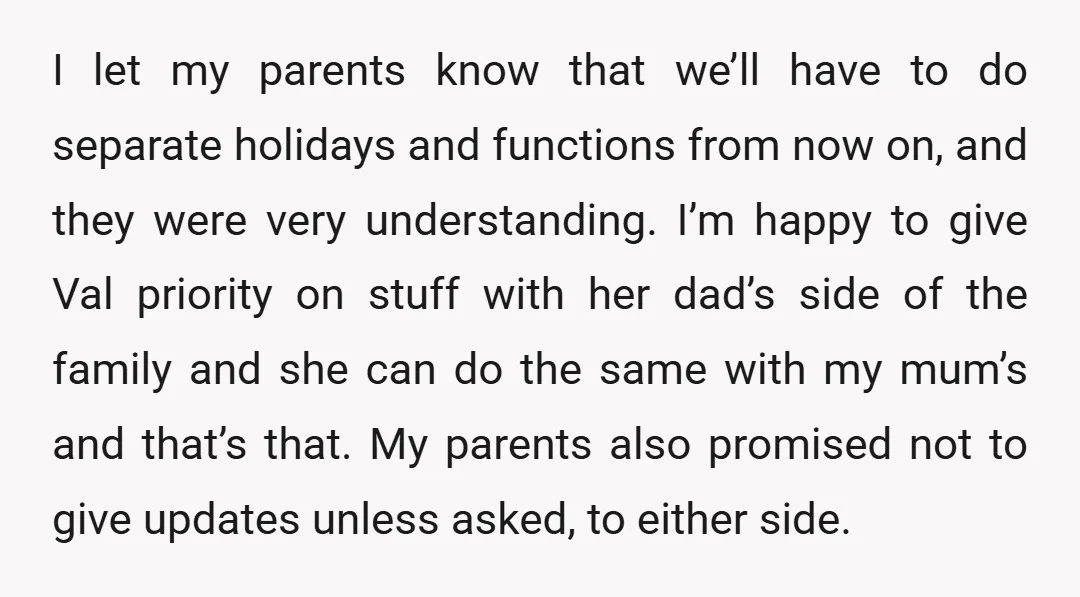 I let my parents know that we’ll have to do separate holidays and functions from now on, and they were very understanding. I’m happy to give Val priority on stuff...