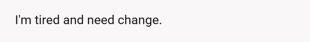 I'm tired and need change.