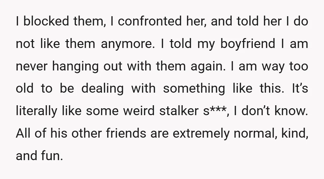 I blocked them, I confronted her, and told her I do not like them anymore. I told my boyfriend I am never hanging out with them again. I am way...