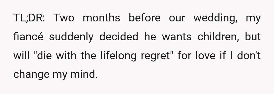 TL;DR: Two months before our wedding, my fiancé suddenly decided he wants children, but will "die with the lifelong regret" for love if I don't change my mind.