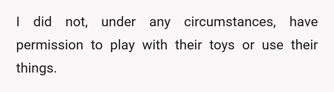 I did not, under any circumstances, have permission to play with their toys or use their things.
