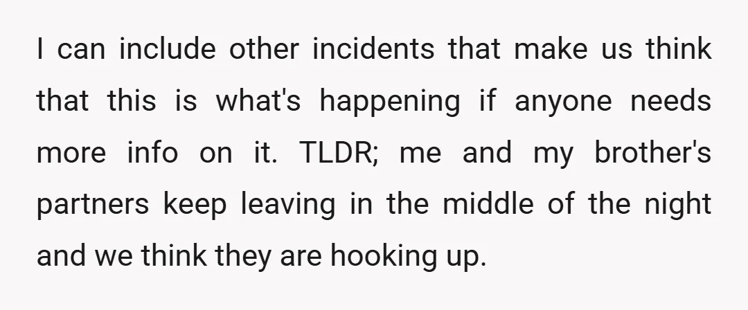 I can include other incidents that make us think that this is what's happening if anyone needs more info on it. TLDR; me and my brother's partners keep leaving in...