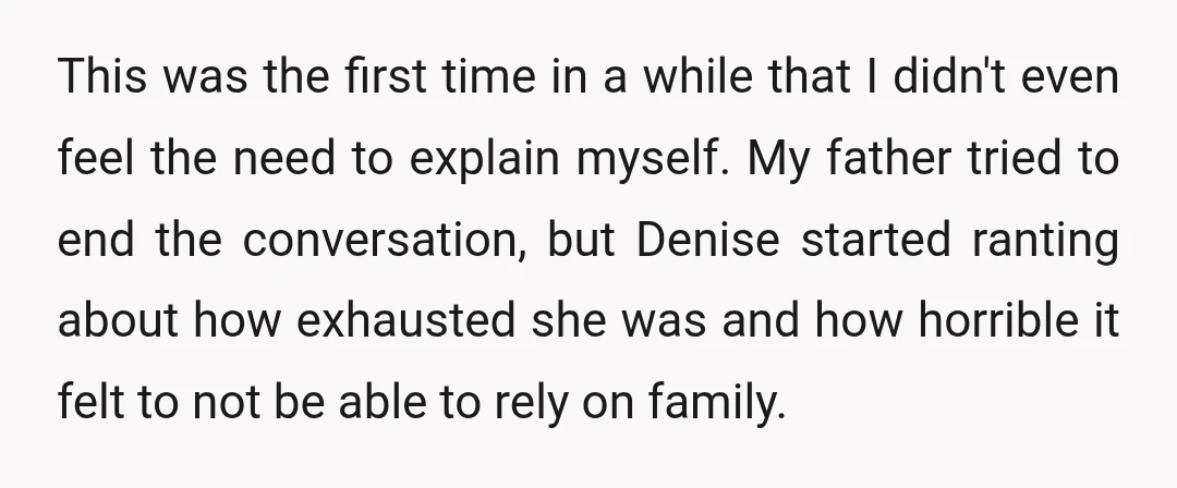 This was the first time in a while that I didn't even feel the need to explain myself. My father tried to end the conversation, but Denise started ranting about...