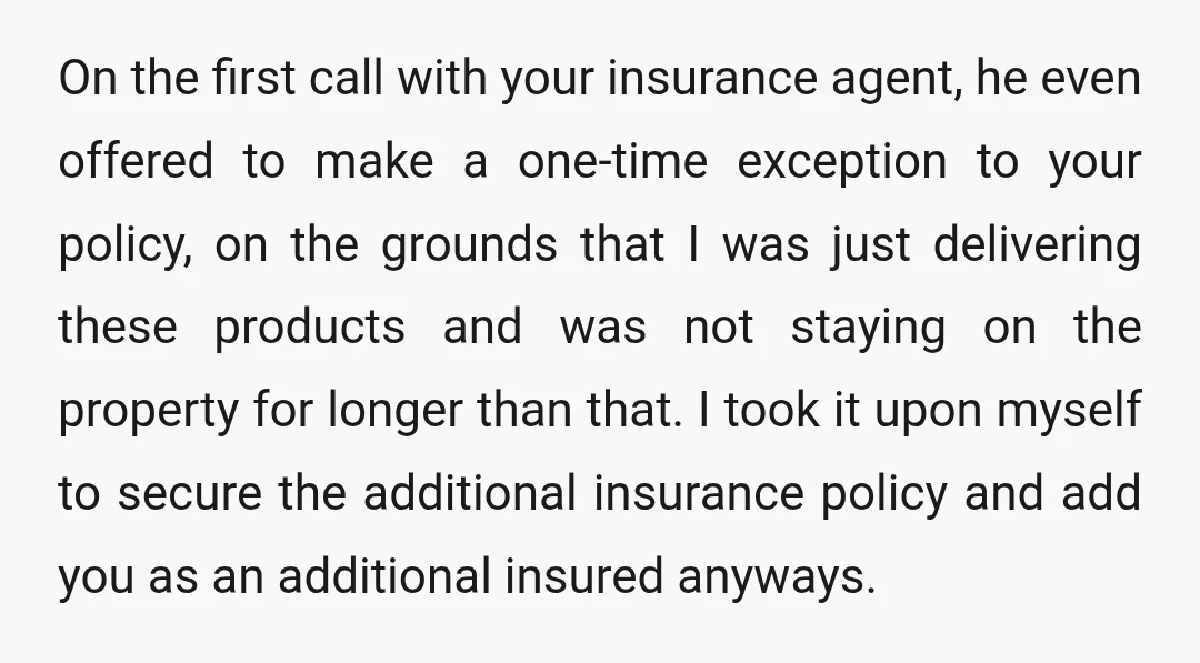 On the first call with your insurance agent, he even offered to make a one-time exception to your policy, on the grounds that I was just delivering these products and...