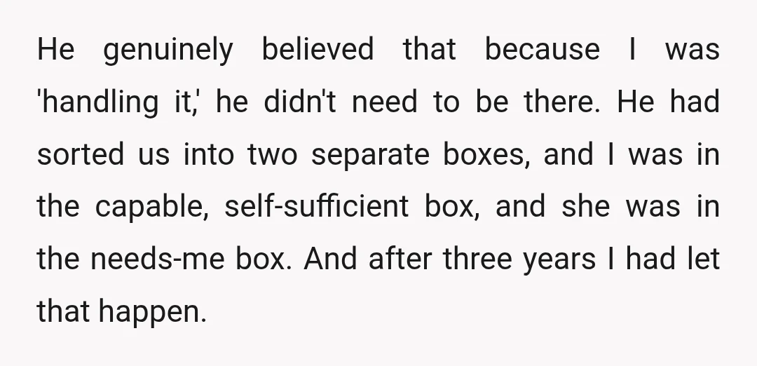 He genuinely believed that because I was 'handling it,' he didn't need to be there. He had sorted us into two separate boxes, and I was in the capable, self-sufficient...