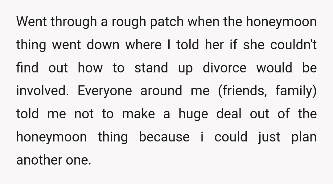 Went through a rough patch when the honeymoon thing went down where I told her if she couldn't find out how to stand up divorce would be involved. Everyone around...