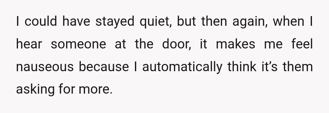 I could have stayed quiet, but then again, when I hear someone at the door, it makes me feel nauseous because I automatically think it’s them asking for more.