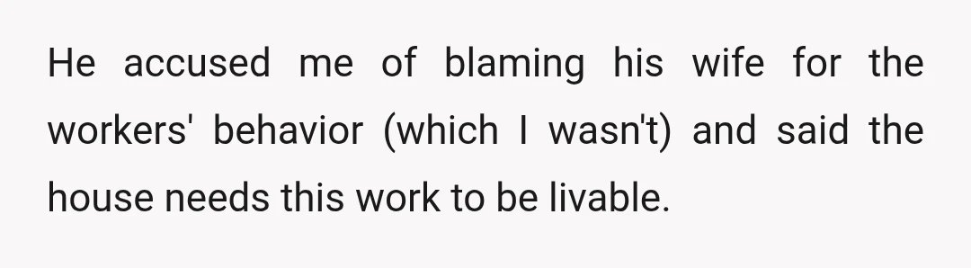 He accused me of blaming his wife for the workers' behavior (which I wasn't) and said the house needs this work to be livable.