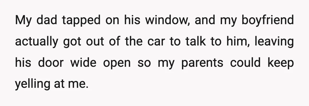 My dad tapped on his window, and my boyfriend actually got out of the car to talk to him, leaving his door wide open so my parents could keep yelling...
