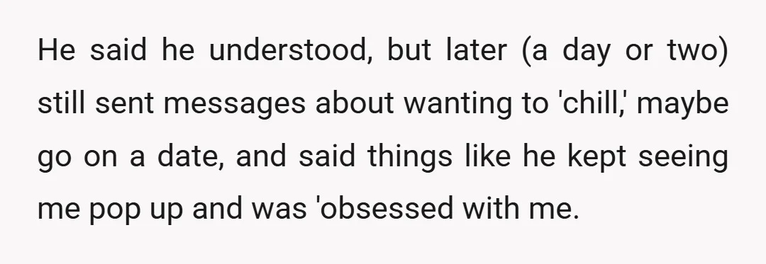 He said he understood, but later (a day or two) still sent messages about wanting to 'chill,' maybe go on a date, and said things like he kept seeing me...