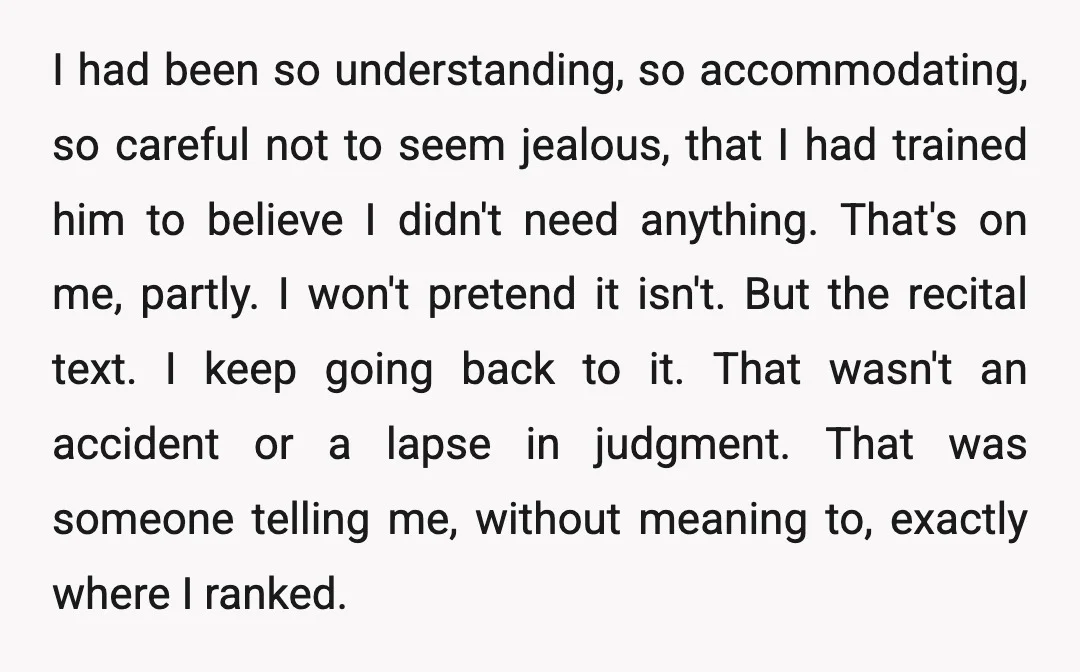 I had been so understanding, so accommodating, so careful not to seem jealous, that I had trained him to believe I didn't need anything. That's on me, partly. I won't...