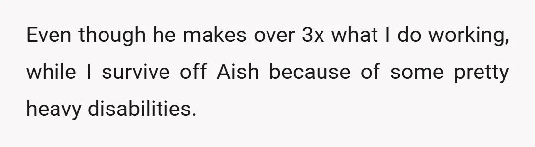 Even though he makes over 3x what I do working, while I survive off Aish because of some pretty heavy disabilities.