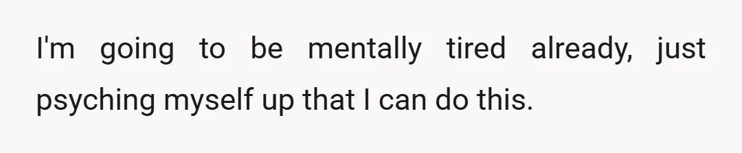 I'm going to be mentally tired already, just psyching myself up that I can do this.
