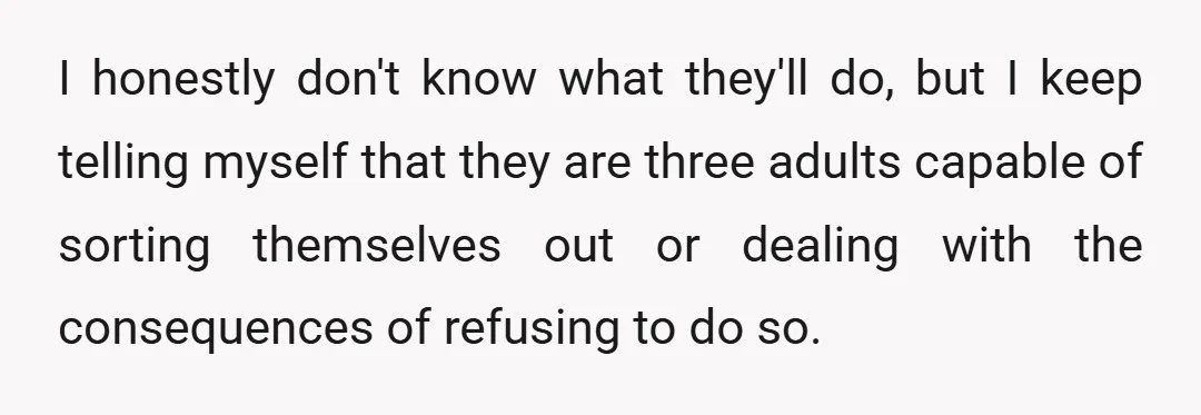 I honestly don't know what they'll do, but I keep telling myself that they are three adults capable of sorting themselves out or dealing with the consequences of refusing to...