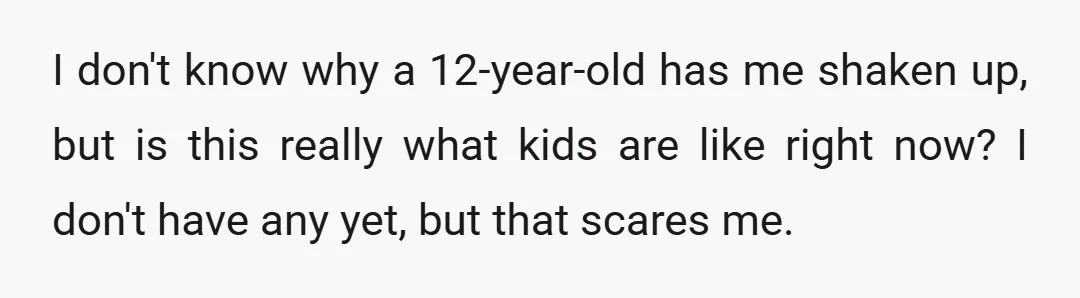 I don't know why a 12-year-old has me shaken up, but is this really what kids are like right now? I don't have any yet, but that scares me.