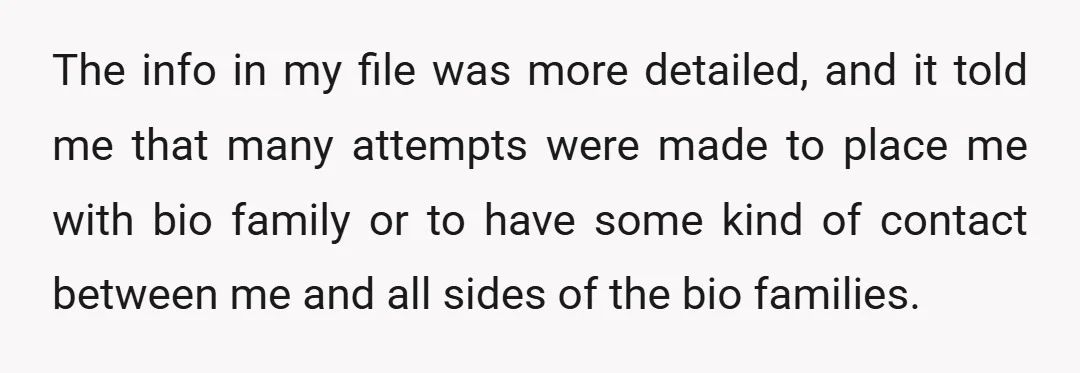 The info in my file was more detailed, and it told me that many attempts were made to place me with bio family or to have some kind of contact...