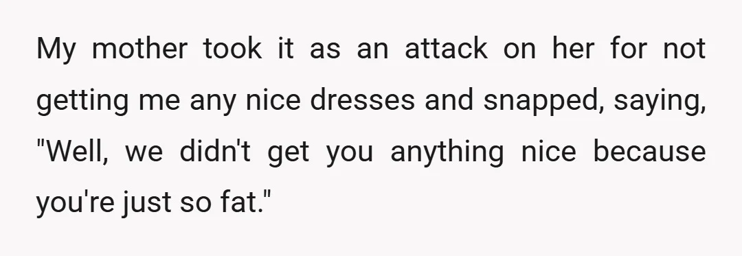 My mother took it as an attack on her for not getting me any nice dresses and snapped, saying, "Well, we didn't get you anything nice because you're just so...