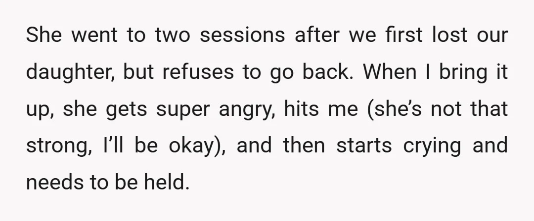 She went to two sessions after we first lost our daughter, but refuses to go back. When I bring it up, she gets super angry, hits me (she’s not that...