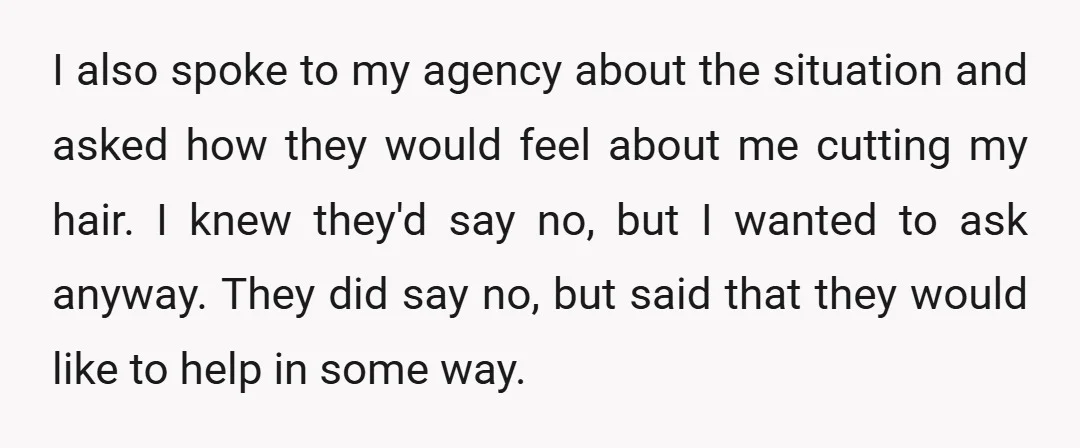 I also spoke to my agency about the situation and asked how they would feel about me cutting my hair. I knew they'd say no, but I wanted to ask...