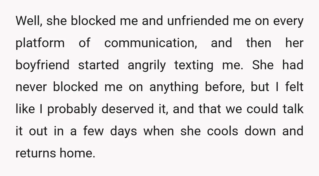 Well, she blocked me and unfriended me on every platform of communication, and then her boyfriend started angrily texting me. She had never blocked me on anything before, but I...